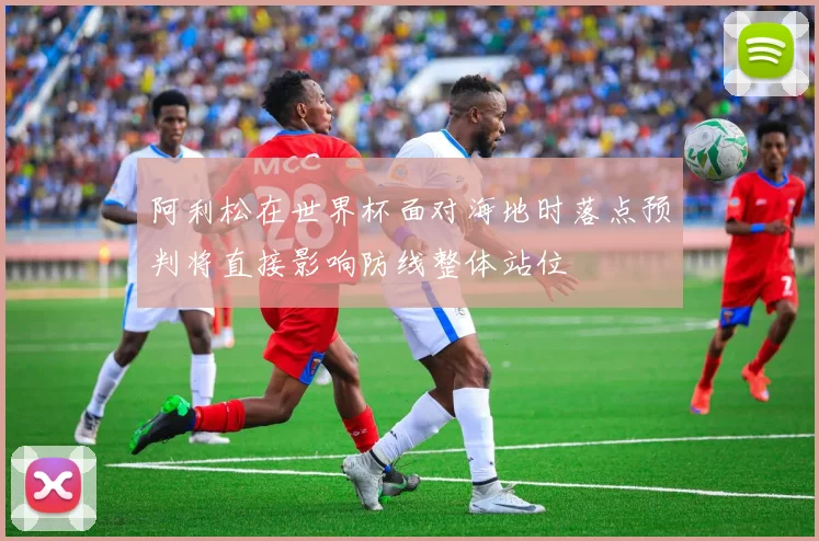 阿利松在世界杯面对海地时落点预判将直接影响防线整体站位