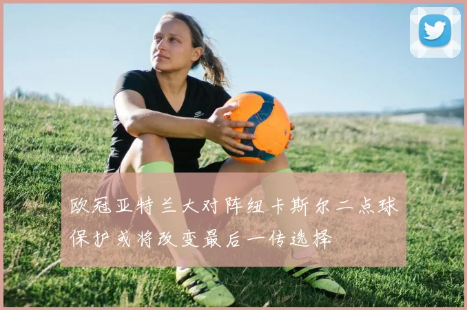 欧冠亚特兰大对阵纽卡斯尔二点球保护或将改变最后一传选择