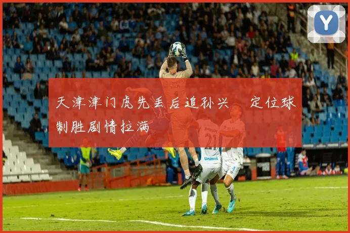 天津津门虎先丢后追孙兴慜定位球制胜剧情拉满