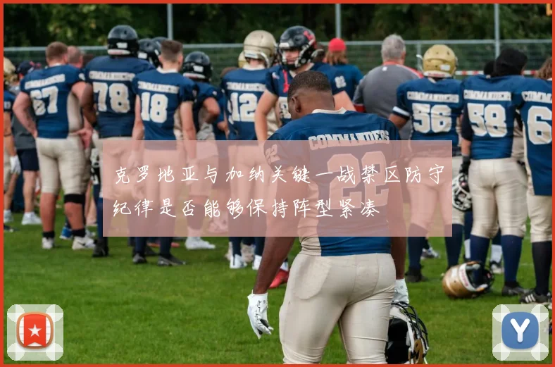 克罗地亚与加纳关键一战禁区防守纪律是否能够保持阵型紧凑