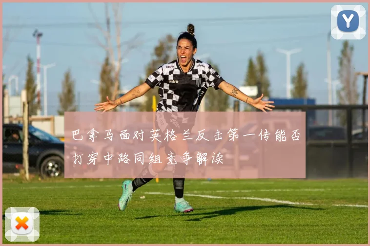 巴拿马面对英格兰反击第一传能否打穿中路同组竞争解读