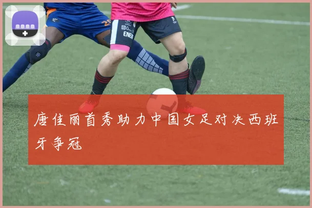 唐佳丽首秀助力中国女足对决西班牙争冠