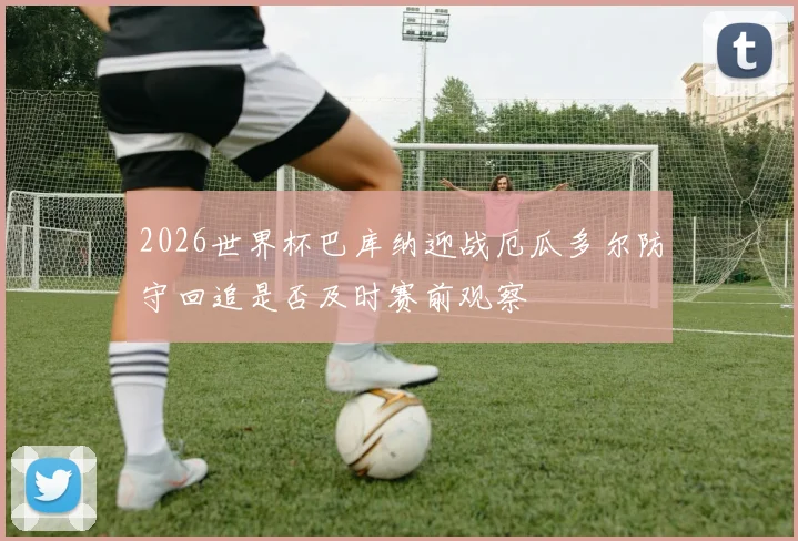 2026世界杯巴库纳迎战厄瓜多尔防守回追是否及时赛前观察