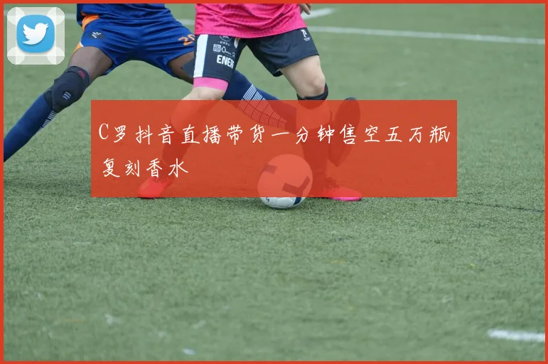 C罗抖音直播带货一分钟售空五万瓶复刻香水