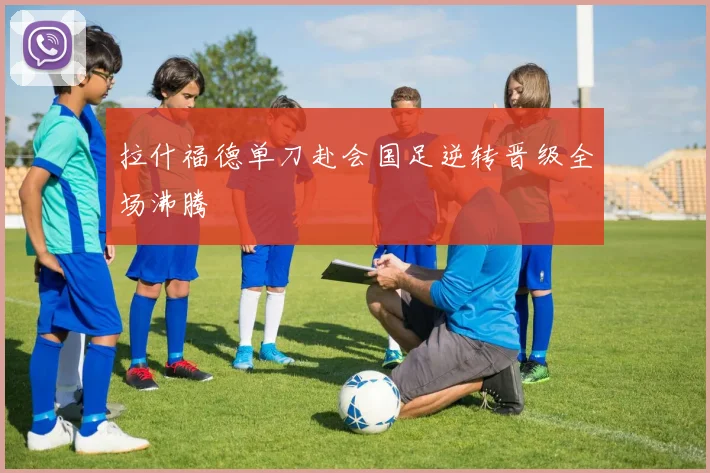 拉什福德单刀赴会国足逆转晋级全场沸腾