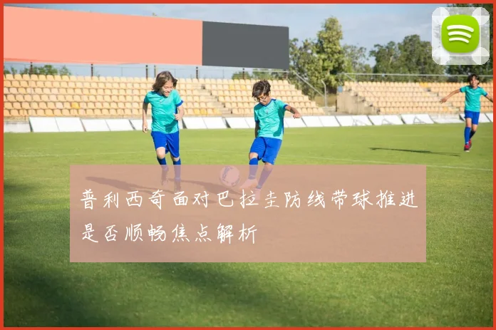 普利西奇面对巴拉圭防线带球推进是否顺畅焦点解析