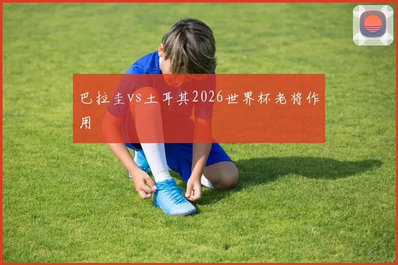 巴拉圭vs土耳其2026世界杯老将作用