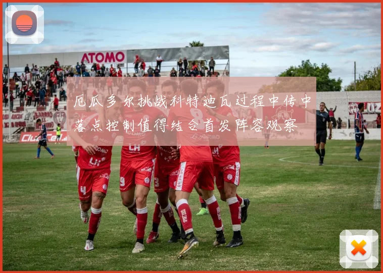 厄瓜多尔挑战科特迪瓦过程中传中落点控制值得结合首发阵容观察