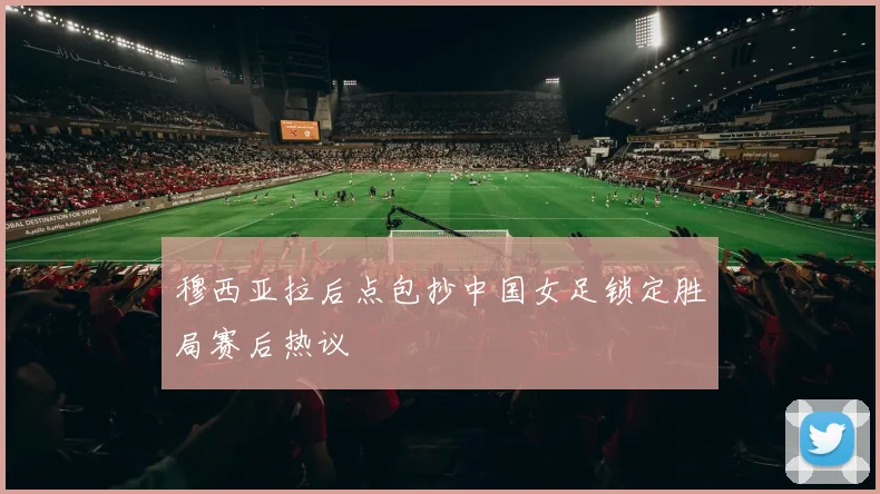 穆西亚拉后点包抄中国女足锁定胜局赛后热议