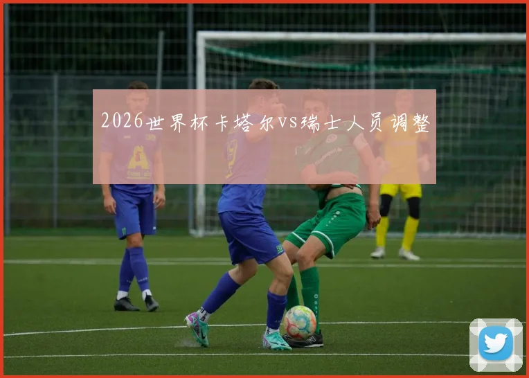2026世界杯卡塔尔vs瑞士人员调整