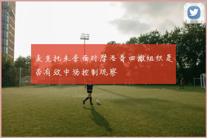麦克托米奈面对摩洛哥回撤组织是否有效中场控制观察
