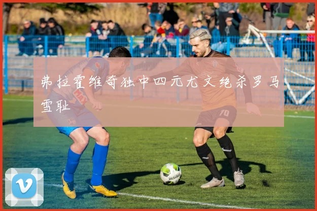 弗拉霍维奇独中四元尤文绝杀罗马雪耻