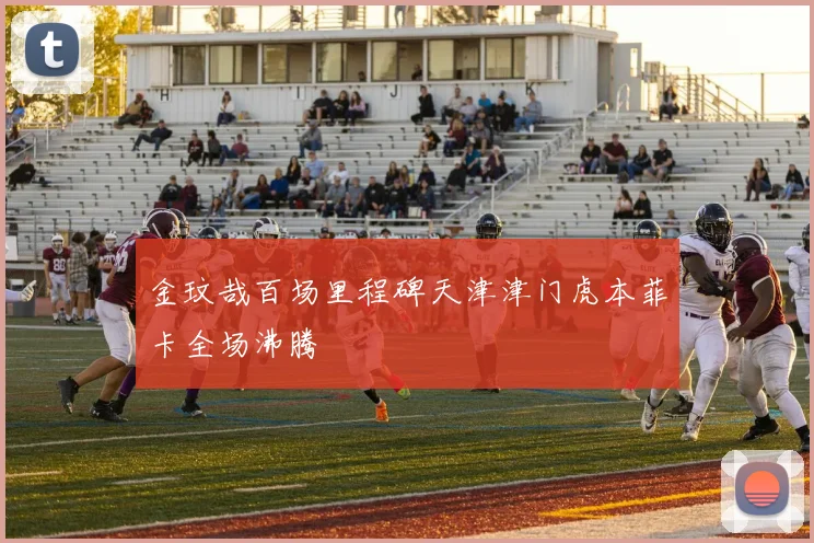 金玟哉百场里程碑天津津门虎本菲卡全场沸腾