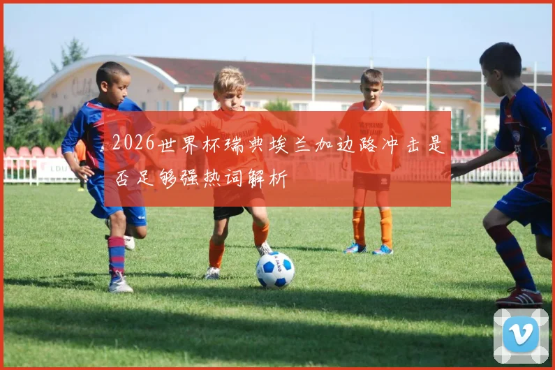 2026世界杯瑞典埃兰加边路冲击是否足够强热词解析