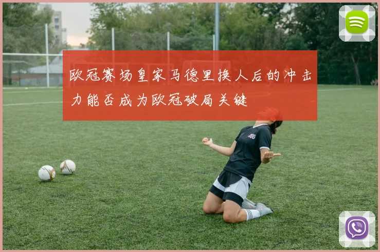欧冠赛场皇家马德里换人后的冲击力能否成为欧冠破局关键