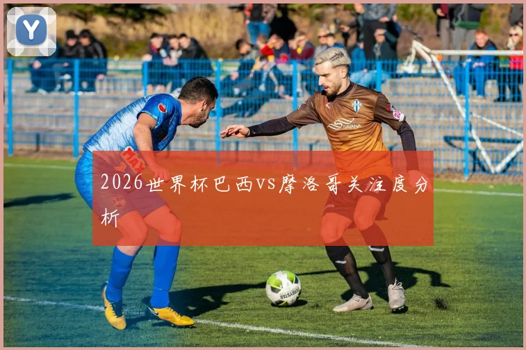 2026世界杯巴西vs摩洛哥关注度分析