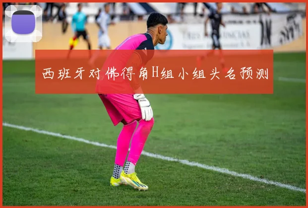 西班牙对佛得角H组小组头名预测