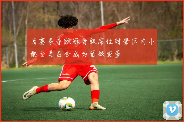 马赛争夺欧冠晋级席位时禁区内小配合是否会成为晋级变量