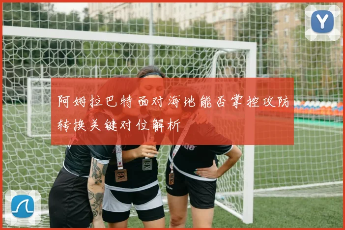 阿姆拉巴特面对海地能否掌控攻防转换关键对位解析