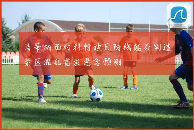 马蒂纳面对科特迪瓦防线能否制造禁区混乱首发悬念预测