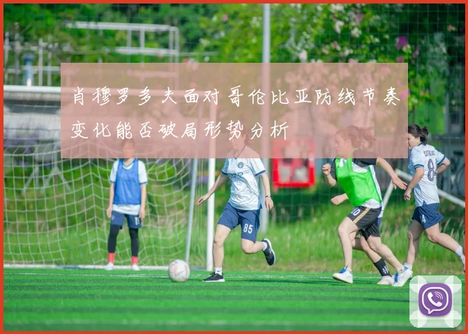 肖穆罗多夫面对哥伦比亚防线节奏变化能否破局形势分析