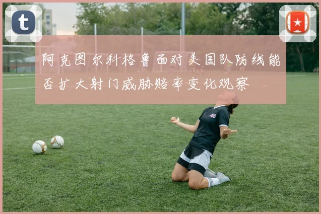 阿克图尔科格鲁面对美国队防线能否扩大射门威胁赔率变化观察