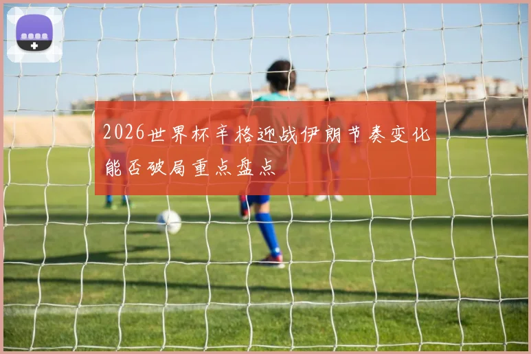 2026世界杯辛格迎战伊朗节奏变化能否破局重点盘点