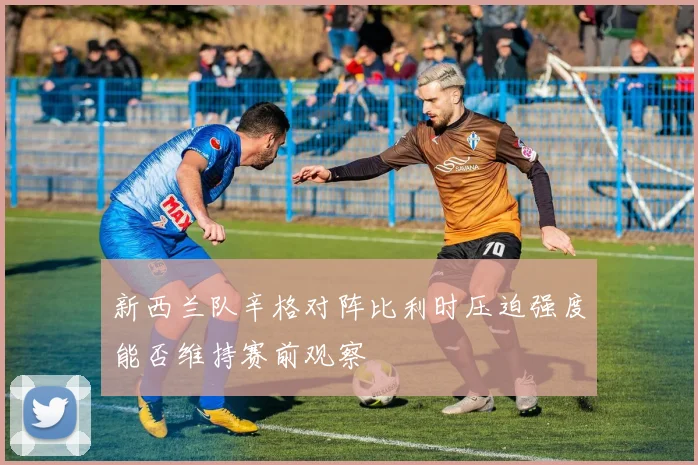 新西兰队辛格对阵比利时压迫强度能否维持赛前观察