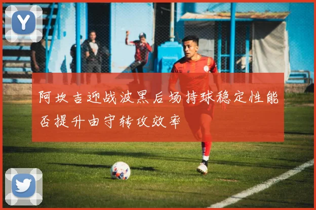 阿坎吉迎战波黑后场持球稳定性能否提升由守转攻效率