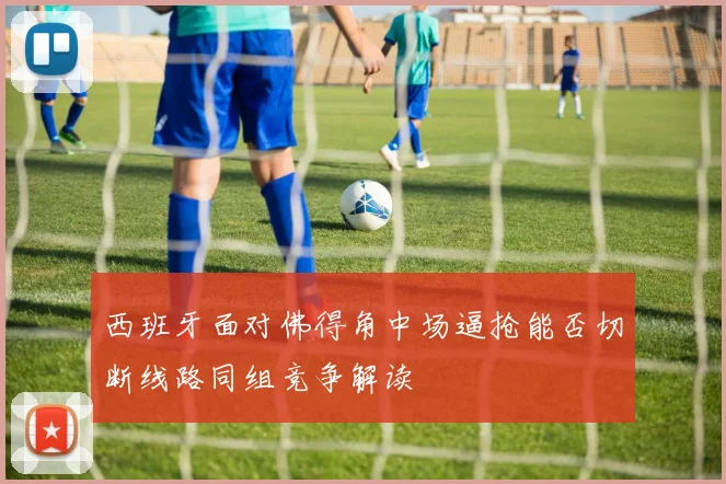 西班牙面对佛得角中场逼抢能否切断线路同组竞争解读