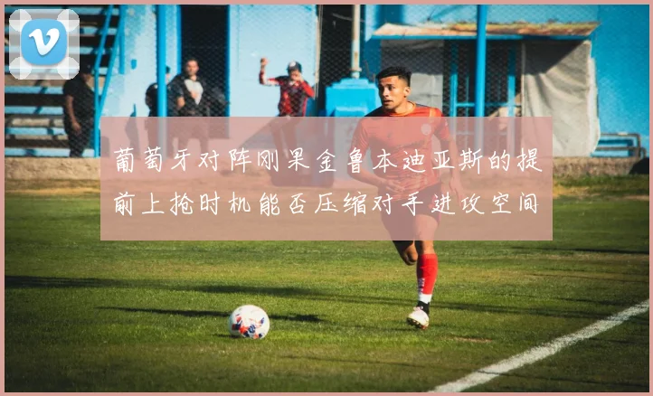 葡萄牙对阵刚果金鲁本迪亚斯的提前上抢时机能否压缩对手进攻空间