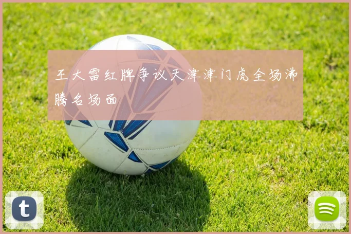 王大雷红牌争议天津津门虎全场沸腾名场面