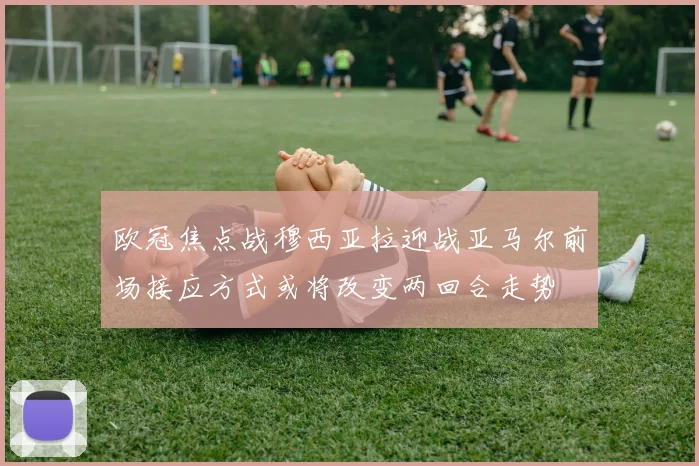 欧冠焦点战穆西亚拉迎战亚马尔前场接应方式或将改变两回合走势
