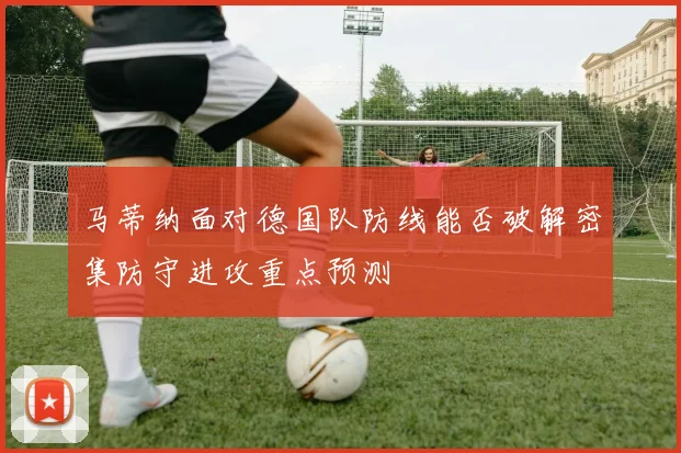 马蒂纳面对德国队防线能否破解密集防守进攻重点预测