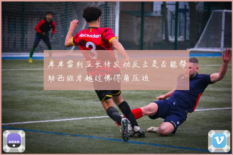 库库雷利亚长传发动反击是否能帮助西班牙越过佛得角压迫