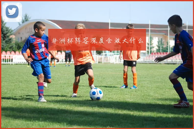 非洲杯阵容深度会放大什么