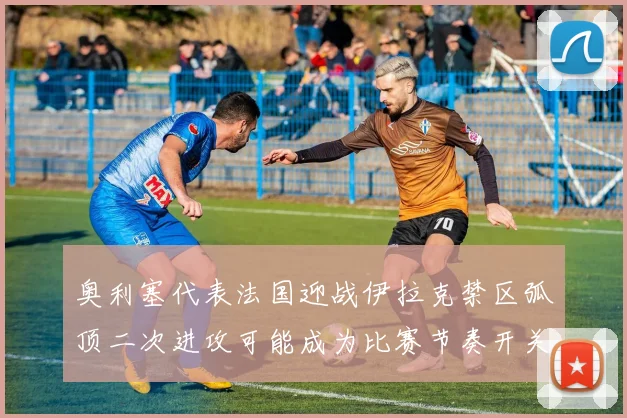 奥利塞代表法国迎战伊拉克禁区弧顶二次进攻可能成为比赛节奏开关
