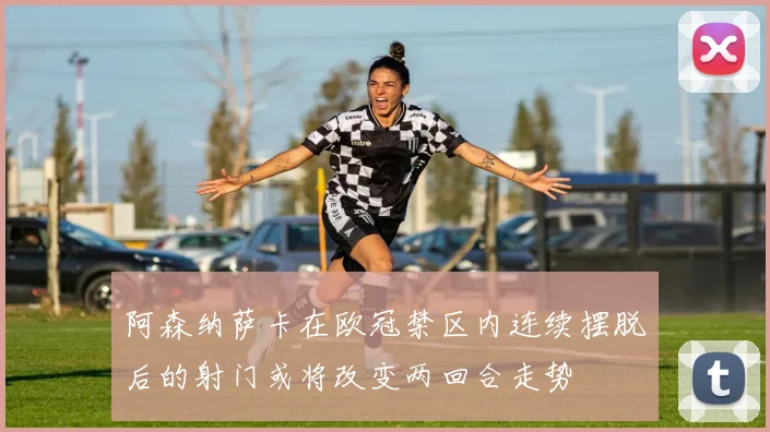 阿森纳萨卡在欧冠禁区内连续摆脱后的射门或将改变两回合走势
